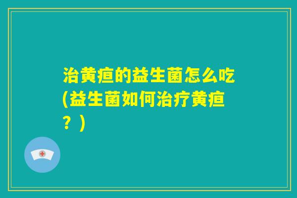 治黄疸的益生菌怎么吃(益生菌如何治疗黄疸?) 治黄疸的益生菌怎么吃(益生菌如何治疗黄疸?)