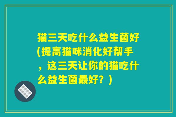 猫三天吃什么益生菌好(提高猫咪消化好帮手,这三天让你的猫吃什么益生菌最好?) 猫三天吃什么益生菌好(提高猫咪消化好帮手,这三天让你的猫吃什么益生菌最好?)