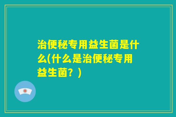 治便秘专用益生菌是什么(什么是治便秘专用益生菌?) 治便秘专用益生菌是什么(什么是治便秘专用益生菌?)