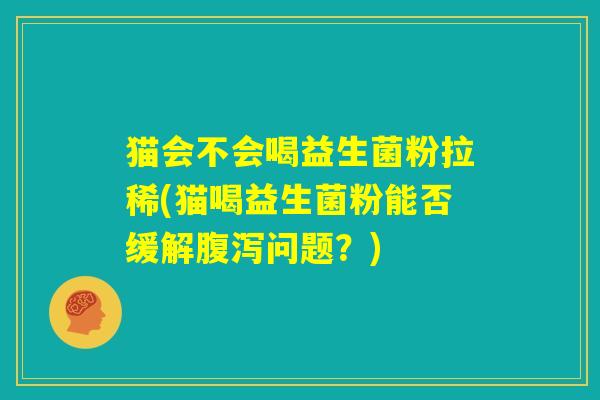 猫会不会喝益生菌粉拉稀(猫喝益生菌粉能否缓解腹泻问题？)