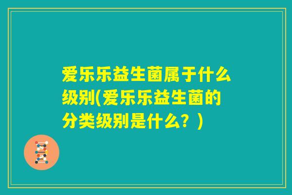 爱乐乐益生菌属于什么级别(爱乐乐益生菌的分类级别是什么?) 爱乐乐益生菌属于什么级别(爱乐乐益生菌的分类级别是什么?)
