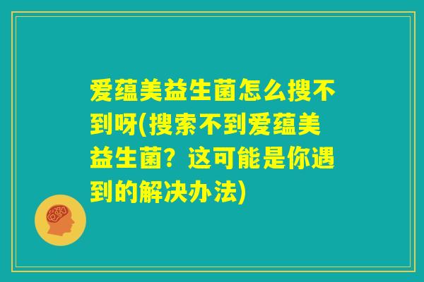 爱蕴美益生菌怎么搜不到呀(搜索不到爱蕴美益生菌？这可能是你遇到的解决办法)