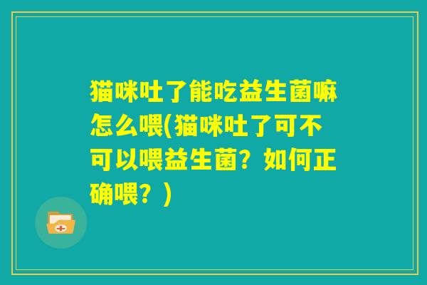 猫咪吐了能吃益生菌嘛怎么喂(猫咪吐了可不可以喂益生菌?如何正确喂?) 猫咪吐了能吃益生菌嘛怎么喂(猫咪吐了可不可以喂益生菌?如何正确喂?)