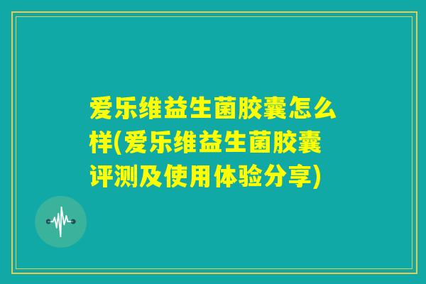 爱乐维益生菌胶囊怎么样(爱乐维益生菌胶囊评测及使用体验分享) 爱乐维益生菌胶囊怎么样(爱乐维益生菌胶囊评测及使用体验分享)