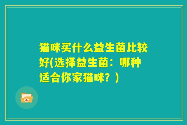 猫咪买什么益生菌比较好(选择益生菌:哪种适合你家猫咪?) 猫咪买什么益生菌比较好(选择益生菌:哪种适合你家猫咪?)