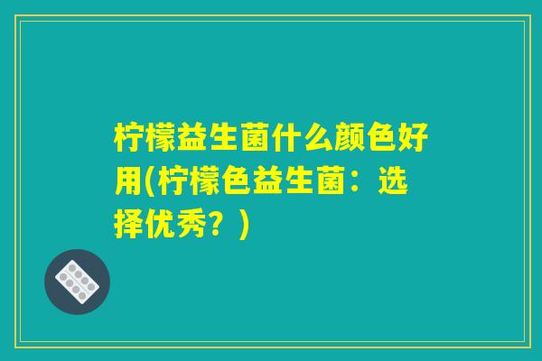 柠檬益生菌什么颜色好用(柠檬色益生菌:选择优秀?) 柠檬益生菌什么颜色好用(柠檬色益生菌:选择优秀?)