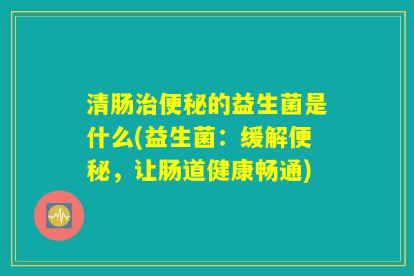清肠治便秘的益生菌是什么(益生菌:缓解便秘,让肠道健康畅通) 清肠治便秘的益生菌是什么(益生菌:缓解便秘,让肠道健康畅通)