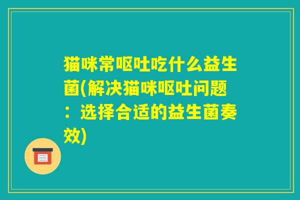 猫咪常呕吐吃什么益生菌(解决猫咪呕吐问题：选择合适的益生菌奏效)