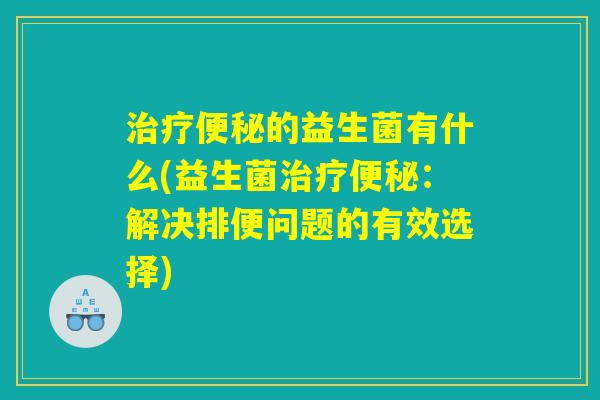 治疗便秘的益生菌有什么(益生菌治疗便秘：解决排便问题的有效选择)