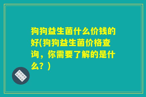 狗狗益生菌什么价钱的好(狗狗益生菌价格查询,你需要了解的是什么?) 狗狗益生菌什么价钱的好(狗狗益生菌价格查询,你需要了解的是什么?)
