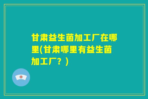 甘肃益生菌加工厂在哪里(甘肃哪里有益生菌加工厂?) 甘肃益生菌加工厂在哪里(甘肃哪里有益生菌加工厂?)
