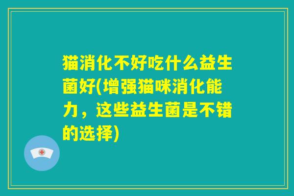 猫消化不好吃什么益生菌好(增强猫咪消化能力,这些益生菌是不错的选择) 猫消化不好吃什么益生菌好(增强猫咪消化能力,这些益生菌是不错的选择)