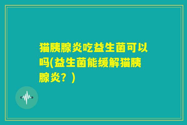 猫胰腺炎吃益生菌可以吗(益生菌能缓解猫胰腺炎?) 猫胰腺炎吃益生菌可以吗(益生菌能缓解猫胰腺炎?)
