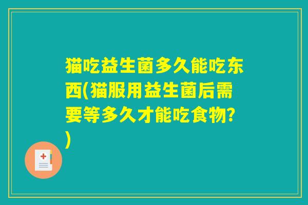 猫吃益生菌多久能吃东西(猫服用益生菌后需要等多久才能吃食物?) 猫吃益生菌多久能吃东西(猫服用益生菌后需要等多久才能吃食物?)