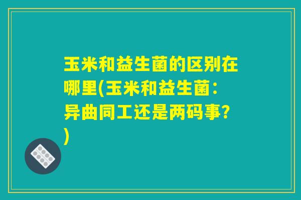 玉米和益生菌的区别在哪里(玉米和益生菌:异曲同工还是两码事?) 玉米和益生菌的区别在哪里(玉米和益生菌:异曲同工还是两码事?)