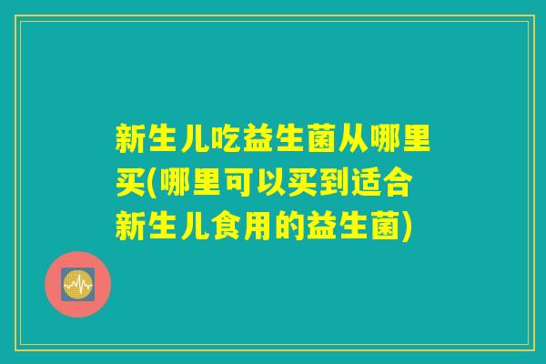 新生儿吃益生菌从哪里买(哪里可以买到适合新生儿食用的益生菌) 新生儿吃益生菌从哪里买(哪里可以买到适合新生儿食用的益生菌)
