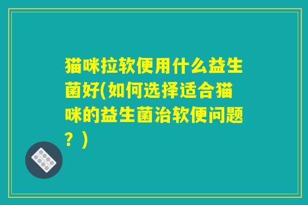 猫咪拉软便用什么益生菌好(如何选择适合猫咪的益生菌治软便问题?) 猫咪拉软便用什么益生菌好(如何选择适合猫咪的益生菌治软便问题?)