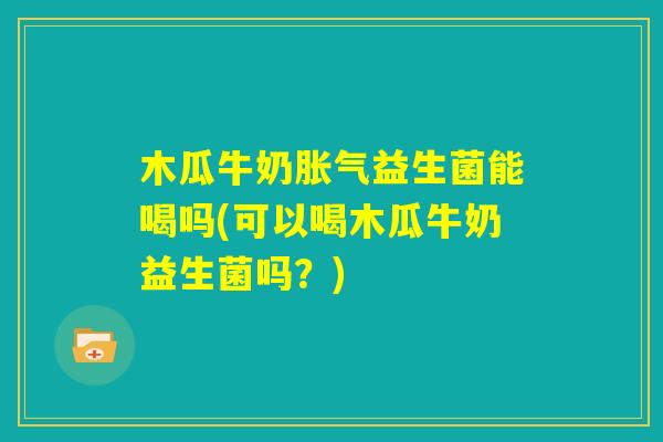 木瓜牛奶胀气益生菌能喝吗(可以喝木瓜牛奶益生菌吗?) 木瓜牛奶胀气益生菌能喝吗(可以喝木瓜牛奶益生菌吗?)