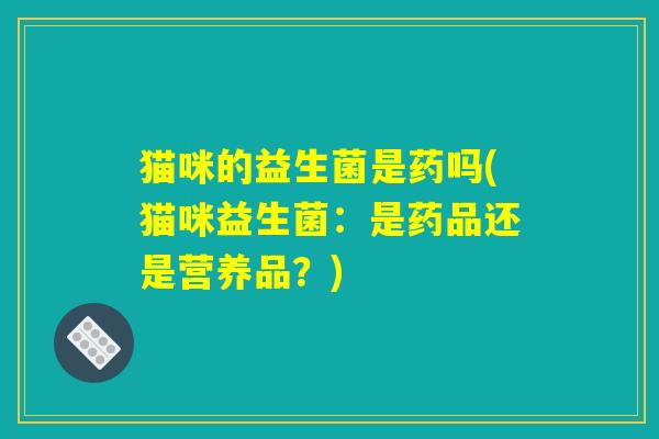 猫咪的益生菌是药吗(猫咪益生菌：是药品还是营养品？)
