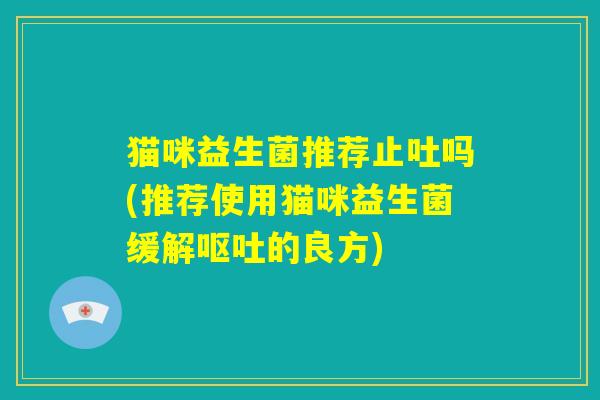 猫咪益生菌推荐止吐吗(推荐使用猫咪益生菌缓解呕吐的良方)