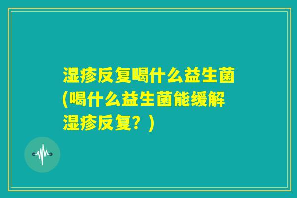 湿疹反复喝什么益生菌(喝什么益生菌能缓解湿疹反复？)