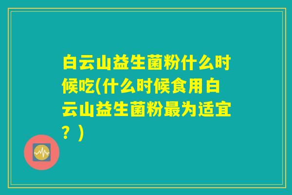 白云山益生菌粉什么时候吃(什么时候食用白云山益生菌粉最为适宜？)