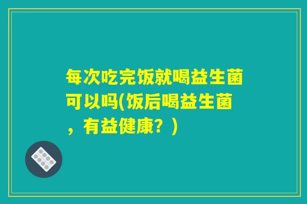 每次吃完饭就喝益生菌可以吗(饭后喝益生菌,有益健康?) 每次吃完饭就喝益生菌可以吗(饭后喝益生菌,有益健康?)