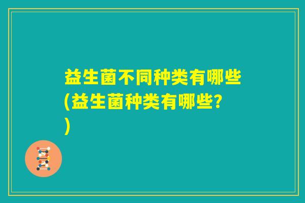 益生菌不同种类有哪些(益生菌种类有哪些?) 益生菌不同种类有哪些(益生菌种类有哪些?)