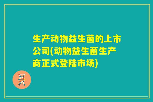 生产动物益生菌的上市公司(动物益生菌生产商正式登陆市场) 生产动物益生菌的上市公司(动物益生菌生产商正式登陆市场)