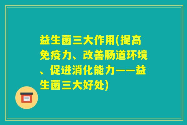 益生菌三大作用(提高免疫力、改善肠道环境、促进消化能力——益生菌三大好处)