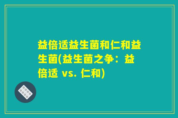 益倍适益生菌和仁和益生菌(益生菌之争:益倍适 vs. 仁和) 益倍适益生菌和仁和益生菌(益生菌之争:益倍适 vs. 仁和)