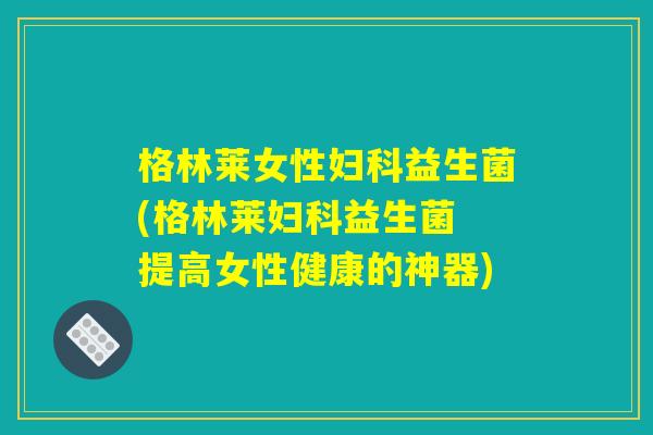 格林莱女性妇科益生菌(格林莱妇科益生菌 提高女性健康的神器) 格林莱女性妇科益生菌(格林莱妇科益生菌 提高女性健康的神器)