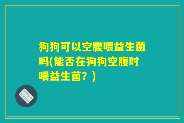 狗狗可以空腹喂益生菌吗(能否在狗狗空腹时喂益生菌?) 狗狗可以空腹喂益生菌吗(能否在狗狗空腹时喂益生菌?)