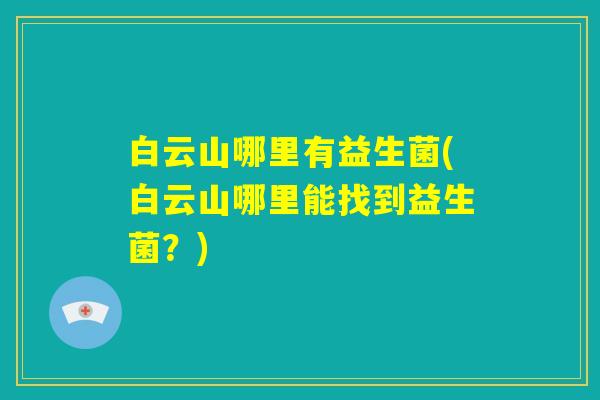 白云山哪里有益生菌(白云山哪里能找到益生菌?) 白云山哪里有益生菌(白云山哪里能找到益生菌?)