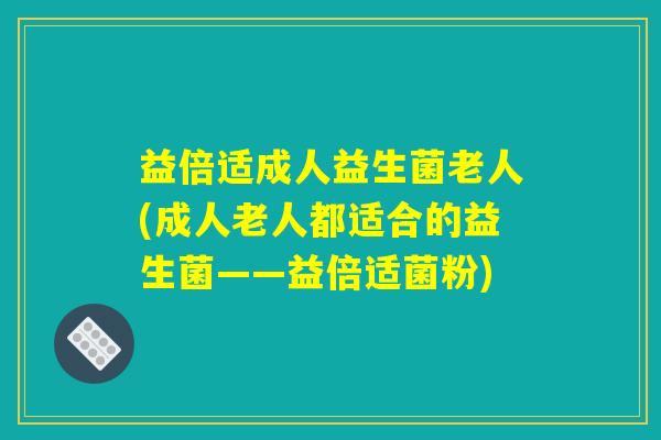 益倍适成人益生菌老人(成人老人都适合的益生菌——益倍适菌粉)