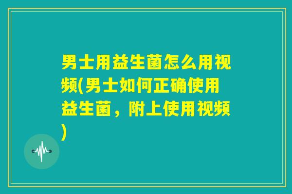 男士用益生菌怎么用视频(男士如何正确使用益生菌，附上使用视频)