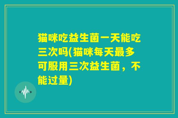 猫咪吃益生菌一天能吃三次吗(猫咪每天最多可服用三次益生菌，不能过量)