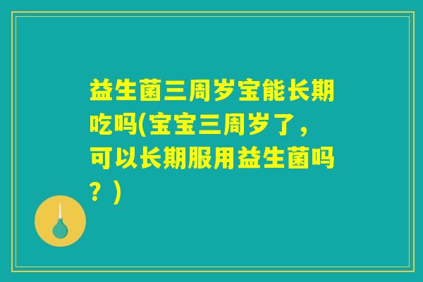 益生菌三周岁宝能长期吃吗(宝宝三周岁了，可以长期服用益生菌吗？)
