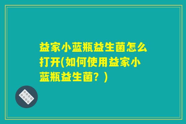 益家小蓝瓶益生菌怎么打开(如何使用益家小蓝瓶益生菌？)