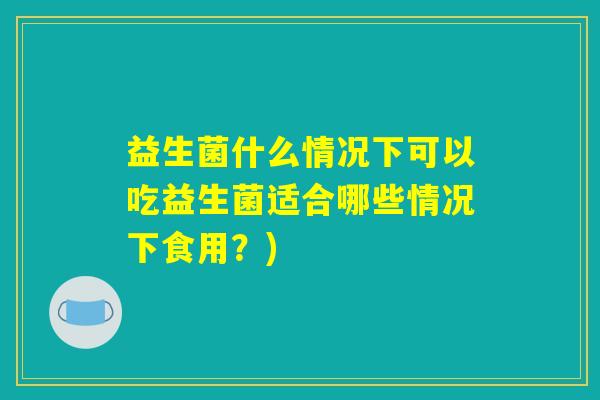 益生菌什么情况下可以吃益生菌适合哪些情况下食用？)