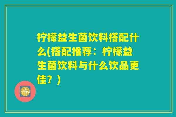 柠檬益生菌饮料搭配什么(搭配推荐：柠檬益生菌饮料与什么饮品更佳？)