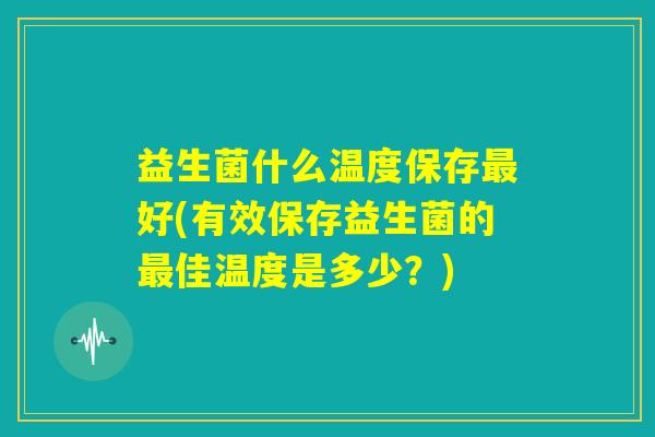 益生菌什么温度保存最好(有效保存益生菌的最佳温度是多少？)