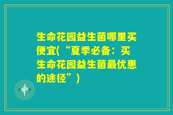 生命花园益生菌哪里买便宜(“夏季必备：买生命花园益生菌最优惠的途径”)