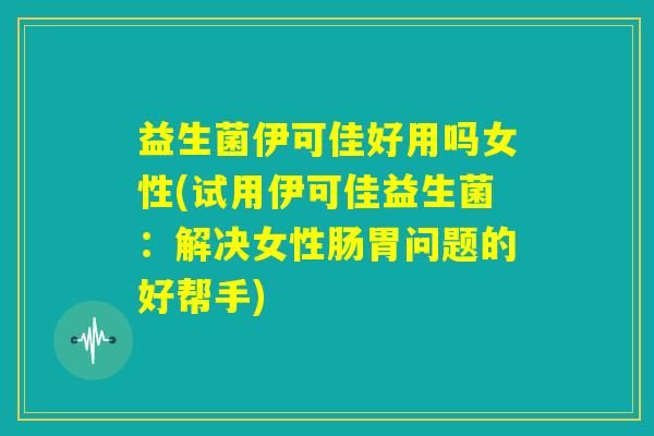 益生菌伊可佳好用吗女性(试用伊可佳益生菌：解决女性肠胃问题的好帮手)