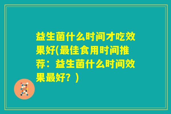 益生菌什么时间才吃效果好(最佳食用时间推荐:益生菌什么时间效果最好?) 益生菌什么时间才吃效果好(最佳食用时间推荐:益生菌什么时间效果最好?)