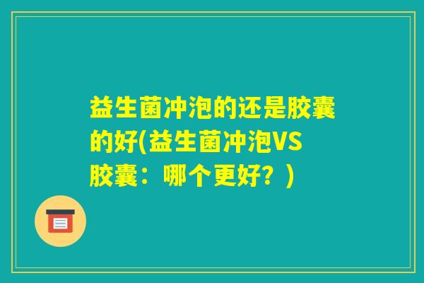 益生菌冲泡的还是胶囊的好(益生菌冲泡VS胶囊:哪个更好?) 益生菌冲泡的还是胶囊的好(益生菌冲泡VS胶囊:哪个更好?)