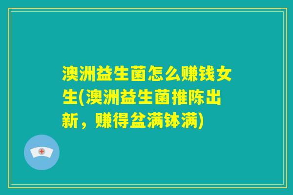 澳洲益生菌怎么赚钱女生(澳洲益生菌推陈出新，赚得盆满钵满)
