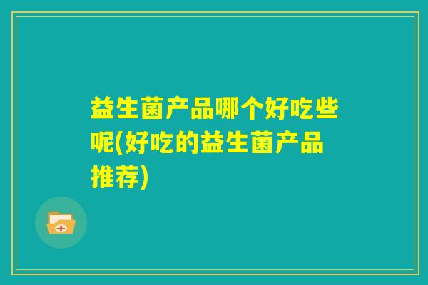 益生菌产品哪个好吃些呢(好吃的益生菌产品推荐) 益生菌产品哪个好吃些呢(好吃的益生菌产品推荐)
