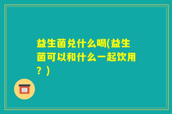 益生菌兑什么喝(益生菌可以和什么一起饮用?) 益生菌兑什么喝(益生菌可以和什么一起饮用?)