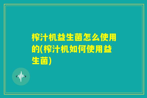 榨汁机益生菌怎么使用的(榨汁机如何使用益生菌)